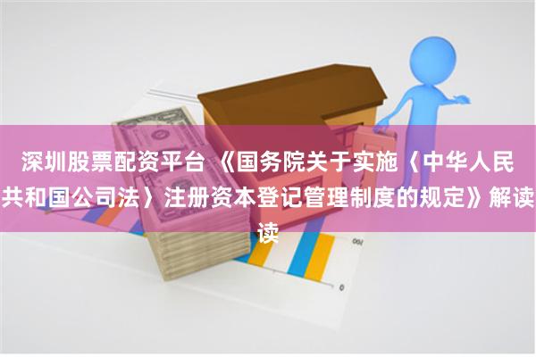 深圳股票配资平台 《国务院关于实施〈中华人民共和国公司法〉注册资本登记管理制度的规定》解读