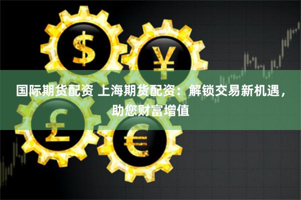 国际期货配资 上海期货配资:解锁交易新机遇,助您财富增值