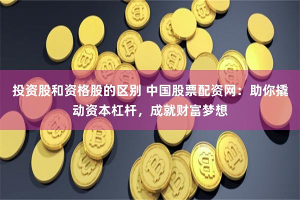 投资股和资格股的区别 中国股票配资网：助你撬动资本杠杆，成就财富梦想