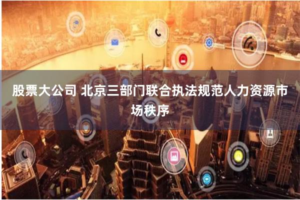 股票大公司 北京三部门联合执法规范人力资源市场秩序