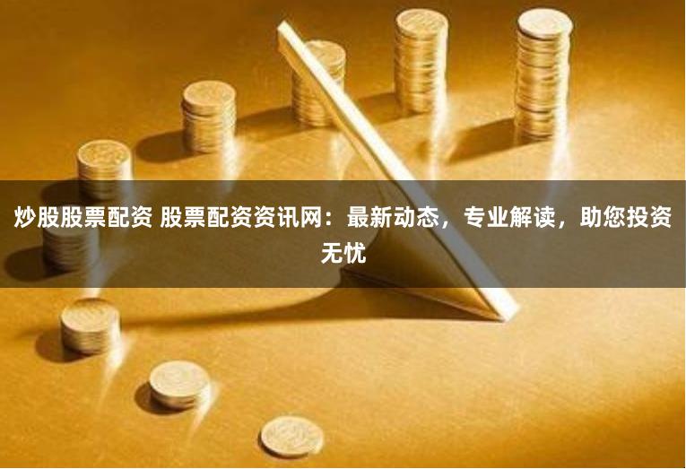 炒股股票配资 股票配资资讯网:最新动态,专业解读,助您投资无忧