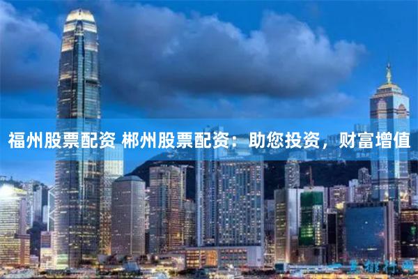 福州股票配资 郴州股票配资:助您投资,财富增值